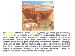 • Док Енлил припрема потоп, Енки одлучује да спасе једног човека,
Премудрог. Он му се јавља у сну и саветује му да изгради брод и да се на
њега укрца са својом породицом, птицама, домаћим и степским
животињама. Страшна олуја траје седам дана и седам ноћи. Сунце је
нестало. Киша и ветар ричу попут бика. Потом потоп престаје. Премудри,
након што се брод насукао, приноси дар у храни боговима који је журно
једу. Енлил тада схвати да је преварен, али ипак одаје признање Енкијевој
памети и храбрости Премудрог, коме поклања бесмртност. Људи ће
умирати природном смрћу након извесног броја година.
 