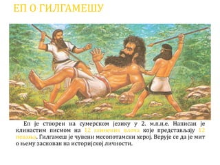 ЕП О ГИЛГАМЕШУ
Еп је створен на сумерском језику у 2. м.п.н.е. Написан је
клинастим писмом на 12 глинених плоча које представљају 12
певања. Гилгамеш је чувени месопотамски херој. Верује се да је мит
о њему заснован на историјској личности.
 