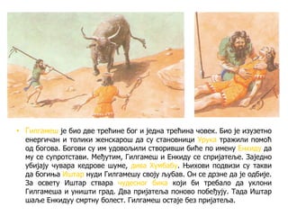 • Гилгамеш је био две трећине бог и једна трећина човек. Био је изузетно
енергичан и толики женскарош да су становници Урука тражили помоћ
од богова. Богови су им удовољили створивши биће по имену Енкиду да
му се супротстави. Међутим, Гилгамеш и Енкиду се спријатеље. Заједно
убијају чувара кедрове шуме, дива Хумбабу. Њихови подвизи су такви
да богиња Иштар нуди Гилгамешу своју љубав. Он се дрзне да је одбије.
За освету Иштар ствара чудесног бика који би требало да уклони
Гилгамеша и уништи град. Два пријатеља поново побеђују. Тада Иштар
шаље Енкидуу смртну болест. Гилгамеш остаје без пријатеља.
 