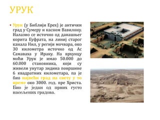 УРУК
 Урук (у Библији Ерех) је антички
град у Сумеру и касном Вавилону.
Налазио се источно од данашњег
корита Еуфрата, на линиј старог
канала Нил, у регији мочвара, око
30 километра источно од Ас
Самаваха у Ираку. На врхунцу
моћи Урук је имао 50.000 до
60.000 становника, који су
живели унутар зидина површине
6 квадратних километара, па је
био највећи град на свету у то
време око 3000. год. пре Христа.
Био је један од првих густо
насељених градова.
 