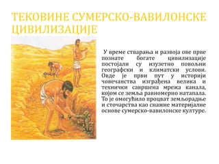 ТЕКОВИНЕ СУМЕРСКО-ВАВИЛОНСКЕ
ЦИВИЛИЗАЦИЈЕ
У време стварања и развоја ове прве
познате богате цивилизације
постојали су изузетно повољни
географски и климатски услови.
Овде је први пут у историји
човечанства изграђена велика и
технички савршена мрежа канала,
којом се земља равномерно натапала.
То је омогућило процват земљорадње
и сточарства као снажне материјалне
основе сумерско-вавилонске културе.
 