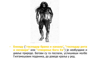 • Енкиду (“господар брана и канала”, “господар рита
и мочвара” или “створење бога Еа”) је необуздане и
дивље природе. Богови су га послали, услишивши молбе
Гилгамешових поданика, да доведе краља у ред.
 