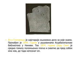 • Еп о Гилгамешу је најстарије књижевно дело за које знамо.
Пронађен је 1849. године у рушевинама Асурбанипалове
библиотеке у Ниниви. Тек 1874. године Џорџ Смит је
средио гомилу поломњених плоча и схватио да пред собом
има нов, до тада непознат еп.
 
