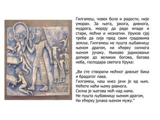 Гилгамеш, човек бола и радости, није
уморан. За њега, јакога, дивнога,
мудрога, морају да раде млади и
стари, моћни и незнатни. Уруков сјај
треба да сија пред свим градовима
земље. Гилгамеш не пушта љубавницу
њеном драгом, ни кћерку силнога
њеном јунаку. Њихово јадиковање
допире до великих богова, богова
неба, господара светога Урука:
„Ви сте створили моћног дивљег бика
и брадатог лава.
Гилгамеш, наш кнез јачи је од њих.
Нећете наћи њему равнога.
Силна је његова моћ над нама.
Не пушта љубавницу њеном драгом,
Ни кћерку јунака њеном мужу."
 