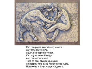 Као два рвача хватају се у коштац
на улазу свете куће,
и даље се боре на улици.
Као војска лежи Енкиду
над пастиром земље.
Тада га овај стиште као жену
и преврну тако да је лежао изнад њега.
Подиже га и баци мајци пред ноге.
 