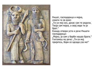 Ришат, господарица и мајка,
ухвати га за руке:
„Ти си мој син, данас сам те родила.
Твоја сам мајка, а овај овде ти је
брат."
Енкиду отвори уста и рече Ришати
господарици:
„Мајко, ја сам у борби нашао брата."
Гилгамеш му рече: „Ти си мој
пријатељ, бори се одсада уза ме!"
 