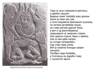 Тада се зачу страховито дахтање,
а дрвеће зашуми.
Видеше самог Хумбабу како долази.
Шапе је имао као лав,
а тело покривено бронзаним љускама,
на ногама јастребове канџе,
на глави рогове дивљег бика,
а реп и уд расплођавања
завршавали се змијском главом.
Они одапну стреле, баце и праћке.
Све се ово одби натраг,
он остаде неповређен.
Сад стоји пред њима.
Већ је ухватио Енкидуа својим
канџама.
Погођен паде Хумбаба,
а Гилгамеш му одруби главу
с љускастог врата.
 