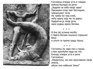 Гилгамеш отвори уста и говори,
моћној Иштари он рече:
„Задржи за себе своје чари!
Презирем плод твог бестидног,
заводљивог тела.
Не треба ми твој хлеб,
нећу храну коју ми ти дајеш.
Одвратно је твоје јело,
иако нудиш храну богова.
* * *
И Ану јој услиша молбу.
С Брега богова пошаље страшног
бика
и упути га према граду Уруку.
* * *
Гилгамеш му зари мач у груди,
а бик хропћући паде на тло.
Енкиду отвори уста и рече
Гилгамешу:
„Пријатељу, ми смо прославили своја
имена,
убили смо небеског бика!"
 