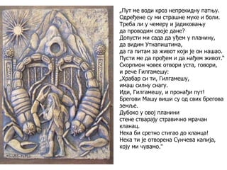 „Пут ме води кроз непрекидну патњу.
Одређене су ми страшне муке и боли.
Треба ли у чемеру и јадиковању
да проводим своје дане?
Допусти ми сада да уђем у планину,
да видим Утнапиштима,
да га питам за живот који је он нашао.
Пусти ме да прођем и да нађем живот.“
Скорпион човек отвори уста, говори,
и рече Гилгамешу:
„Храбар си ти, Гилгамешу,
имаш силну снагу.
Иди, Гилгамешу, и пронађи пут!
Брегови Машу виши су од свих брегова
земље.
Дубоко у овој планини
стене стварају стравично мрачан
кланац.
Нека би сретно стигао до кланца!
Нека ти је отворена Сунчева капија,
коју ми чувамо."
 