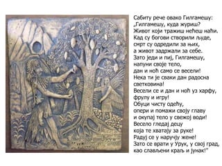 Сабиту рече овако Гилгамешу:
„Гилгамешу, куда журиш?
Живот који тражиш нећеш наћи.
Кад су богови створили људе,
смрт су одредили за њих,
а живот задржали за себе.
Зато једи и пиј, Гилгамешу,
напуни своје тело,
дан и ноћ само се весели!
Нека ти је сваки дан радосна
светковина!
Весели се и дан и ноћ уз харфу,
фрулу и игру!
Обуци чисту одећу,
опери и помажи своју главу
и окупај тело у свежој води!
Весело гледај децу
која те хватају за руке!
Радуј се у наручју жене!
Зато се врати у Урук, у свој град,
као слављени краљ и јунак!"
 