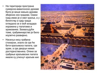 • На територији простране
сумерско-вавилонске државе
било је више мањих држава
збијених око градова. Сваки
град имао је и свог краља, а у
богатству и сјају града
огледала се и моћ владара
изражена у палатама и
храмовима. Захваљујући
томе, грађевинарство је било
изузетно развијено.
• Насеља нису грађена
стихијски, знало се где ће
бити краљевска палата, где
храм, а где дворци нижих
достојанственика. Опеке за
грађење краљевских палата
имале су утиснут краљев жиг.
 