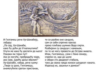 ти си разбио оне сандуке,
сам си себи спречио прелаз
преко плићака шумних Вода смрти.
Разбијени су сандуци с камењем,
па те не могу превести до Острва живота.
Ипак, Гилгамешу, узми с бока секиру,
спреми се, иди до шуме
и обори сто двадесет стабала,
тако да свака греда износи шездесет лаката.
Издељај их, зашиљи и донеси!"
И Гилгамеш рече Ур-Шанабију,
лађару:
„Па сад, Ур-Шанаби,
како ћу доћи до Утнапиштима?
Упути ме како ћу доспети до њега!
Покажи ми тајни пут!
Ако је могуће, пребродићу море,
ако није, јурићу даље обалом!"
Ур-Шанаби, лађар, рече њему:
„Твоје су руке, Гилгамешу,
онемогућиле сретан пристанак,
 