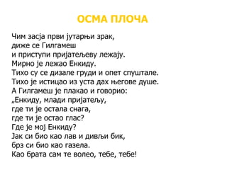 ОСМА ПЛОЧА
Чим засја први јутарњи зрак,
диже се Гилгамеш
и приступи пријатељеву лежају.
Мирно је лежао Енкиду.
Тихо су се дизале груди и опет спуштале.
Тихо је истицао из уста дах његове душе.
А Гилгамеш је плакао и говорио:
„Енкиду, млади пријатељу,
где ти је остала снага,
где ти је остао глас?
Где је мој Енкиду?
Јак си био као лав и дивљи бик,
брз си био као газела.
Као брата сам те волео, тебе, тебе!
 