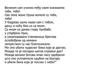 Великим сам учинио међу свим кнезовима
тебе, тебе!
Све лепе жене Урука волеле су тебе,
тебе!
У Кедрову шуму ишао сам с тобом,
дању и ноћу био си са мном.
Са мном си донео главу Хумбабе
у утврђени Урук,
а узнемиравани становници брегова
ослобођени од немани
непрестано су нас благосиљали.
Ми смо убили чудесног бика који је дахтао.
Можда те је погодио његов отровни дах?
Можда велики богови ипак нису одобрили
што смо успламтели срџбом на Ишгару
и убили бика који је послан с неба?"
 