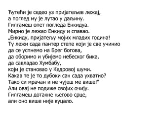 Ћутећи је седео уз пријатељев лежај,
а поглед му је лутао у даљину.
Гилгамеш опет погледа Енкидуа.
Мирно је лежао Енкиду и спавао.
„Енкиду, пријатељу мојих младих година!
Ту лежи сада пантер степе који је све учинио
да се успнемо на Брег богова,
да оборимо и убијемо небеског бика,
да савладао Хумбабу,
који је становао у Кедровој шуми.
Какав те је то дубоки сан сада ухватио?
Тако си мрачан и не чујеш ме више!"
Али овај не подиже својих очију.
Гилгамеш дотакне његово срце,
али оно више није куцало.
 