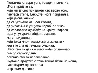 Гилгамеш отвори уста, говори и рече му:
„Мога пријатеља,
који ми је био привржен као веран коњ,
пантера степе, Енкидуа, мога пријатеља,
који је све учинио
да се успнемо на Брег богова,
да ухватимо и убијемо чаробног бика,
да савладамо Хумбабу на Брегу кедрова
и да у гудурама убијамо лавове,
мога пријатеља,
који је са мном делио све опасности -
њега је стигла људска судбина.
Шест сам га дана и шест ноћи оплакивао,
све до седмог дана
оставио сам га непокопаног.
Судбина пријатеља тако тешко лежи на мени,
зато журим преко поља
и тражим даљине.
 