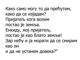 Како само могу то да прећутим,
како да се изјадам?
Пријатељ кога волим
постао је земља.
Енкиду, мој пријатељ,
постао је као блато земље!
Зар нећу и ја морати да се смирим
као он
и да не устанем довека?"
 