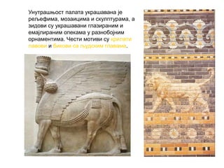 Унутрашњост палата украшавана је
рељефима, мозаицима и скулптурама, а
зидови су украшавани глазираним и
емајлираним опекама у разнобојним
орнаментима. Чести мотиви су крилати
лавови и бикови са људским главама.
 