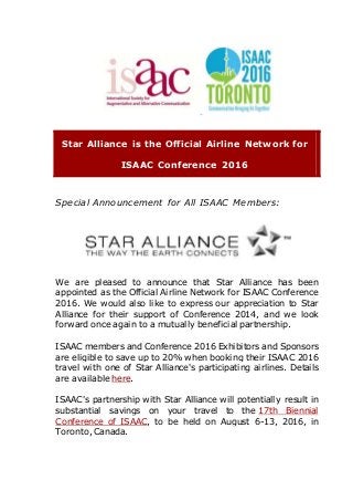 Star Alliance is the Official Airline Network for
ISAAC Conference 2016
Special Announcement for All ISAAC Members:
We are pleased to announce that Star Alliance has been
appointed as the Official Airline Network for ISAAC Conference
2016. We would also like to express our appreciation to Star
Alliance for their support of Conference 2014, and we look
forward once again to a mutually beneficial partnership.
ISAAC members and Conference 2016 Exhibitors and Sponsors
are eligible to save up to 20% when booking their ISAAC 2016
travel with one of Star Alliance's participating airlines. Details
are available here.
ISAAC's partnership with Star Alliance will potentially result in
substantial savings on your travel to the 17th Biennial
Conference of ISAAC, to be held on August 6-13, 2016, in
Toronto, Canada.
 