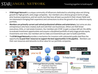 ANGEL NETWORK                                                          “Investing together to build equity”



   •       STAR Angel Network is a unique community of influencers dedicated to unlocking value and driving
           growth for high-growth, early-stage companies. Our members are a diverse group in terms of age,
           prior business experience, and net worth, but they have all been successful in their chosen fields and
           are interested in bringing their experience and connections to drive the growth of our collective equity
           portfolio.
   •       Members are primarily current and retired professional athletes and entertainers, but some are also
           entrepreneurs who have created, built and sold their own businesses. Others are Wall Street
           executives, CEOs, or real estate investors. Our members join STAR to gain a unique skill set: the ability
           to evaluate investment opportunities and acquire a disciplined portfolio of early-stage private equity
           investments over time. Our members aim to make 4-6 investments per year to build a portfolio.
   •       TheSTAR Angel Network provides a mechanism for investors with substantial quality deal flow the
           opportunity to pool their resources to support the best opportunities in the pipeline. Members use
           their vast resources and networks to drive value for our portfolio companies.



                                                              Exclusive
                                                              Portfolio
                                                             Companies




                                                               STAR       World Class
                                              Professional    ANGEL        Venture
                                                Athletes/                 Capitalists
                                               Celebrities
                                                             NETWORK




                                         STAR Angel Network provides members:
                                                 •   Proprietary Deal Flow
                                                •   In-depth Due Diligence
                                          •  Exclusive Investment Opportunities
                                                                                                                         1
*Images are for example only                  •    Angel Investing Education
 