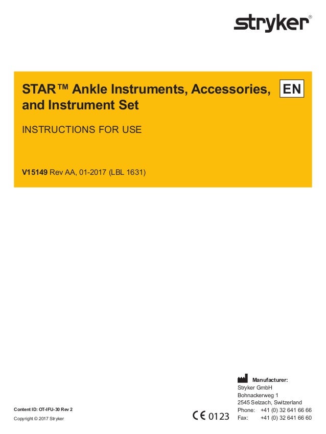 STAR™ Ankle Instruments, Accessories,
and Instrument Set
INSTRUCTIONS FOR USE
V15149 Rev AA, 01-2017 (LBL 1631)
EN
Content ID: OT-IFU-30 Rev 2
Copyright © 2017 Stryker 0123
	Manufacturer:
Stryker GmbH
Bohnackerweg 1
2545 Selzach, Switzerland
Phone:	 +41 (0) 32 641 66 66
Fax:		 +41 (0) 32 641 66 60
 