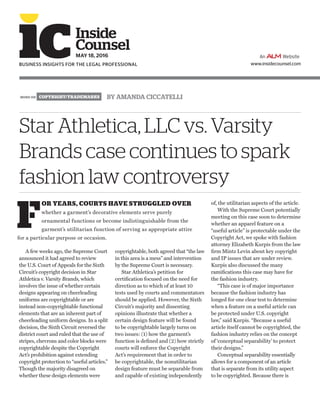 LITIGATION BY AMANDA CICCATELLI
A few weeks ago, the Supreme Court
announced it had agreed to review
the U.S. Court of Appeals for the Sixth
Circuit’s copyright decision in Star
Athletica v. Varsity Brands, which
involves the issue of whether certain
designs appearing on cheerleading
uniforms are copyrightable or are
instead non-copyrightable functional
elements that are an inherent part of
cheerleading uniform designs. In a split
decision, the Sixth Circuit reversed the
district court and ruled that the use of
stripes, chevrons and color blocks were
copyrightable despite the Copyright
Act’s prohibition against extending
copyright protection to “useful articles.”
Though the majority disagreed on
whether these design elements were
copyrightable, both agreed that “the law
in this area is a mess” and intervention
by the Supreme Court is necessary.
Star Athletica’s petition for
certification focused on the need for
direction as to which of at least 10
tests used by courts and commentators
should be applied. However, the Sixth
Circuit’s majority and dissenting
opinions illustrate that whether a
certain design feature will be found
to be copyrightable largely turns on
two issues: (1) how the garment’s
function is defined and (2) how strictly
courts will enforce the Copyright
Act’s requirement that in order to
be copyrightable, the nonutilitarian
design feature must be separable from
and capable of existing independently
of, the utilitarian aspects of the article.
With the Supreme Court potentially
meeting on this case soon to determine
whether an apparel feature on a
“useful article” is protectable under the
Copyright Act, we spoke with fashion
attorney Elizabeth Kurpis from the law
firm Mintz Levin about key copyright
and IP issues that are under review.
Kurpis also discussed the many
ramifications this case may have for
the fashion industry.
“This case is of major importance
because the fashion industry has
longed for one clear test to determine
when a feature on a useful article can
be protected under U.S. copyright
law,” said Kurpis. “Because a useful
article itself cannot be copyrighted, the
fashion industry relies on the concept
of ‘conceptual separability’ to protect
their designs.”
Conceptual separability essentially
allows for a component of an article
that is separate from its utility aspect
to be copyrighted. Because there is
Star Athletica, LLC vs. Varsity
Brands case continues to spark
fashion law controversy
www.insidecounsel.com
Inside
Counsel
MAY 18, 2016
BUSINESS INSIGHTS FOR THE LEGAL PROFESSIONAL
F
OR YEARS, COURTS HAVE STRUGGLED OVER
whether a garment’s decorative elements serve purely
ornamental functions or become indistinguishable from the
garment’s utilitarian function of serving as appropriate attire
for a particular purpose or occasion.
MORE ON COPYRIGHT/TRADEMARKS
 