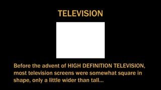 TELEVISION
Before the advent of HIGH DEFINITION TELEVISION,
most television screens were somewhat square in
shape, only a little wider than tall…
 