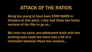 ATTACK OF THE RATIOS
Being too young to have seen STAR WARS in
theaters at that point, I only had these two home
versions of the film to go on…
But even my naïve, pre-adolescent brain with two
working eyes could see there was a bit of a
mismatch between these two versions…
 