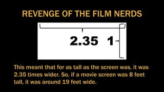 REVENGE OF THE FILM NERDS
2.35 1
This meant that for as tall as the screen was, it was
2.35 times wider. So, if a movie screen was 8 feet
tall, it was around 19 feet wide.
 