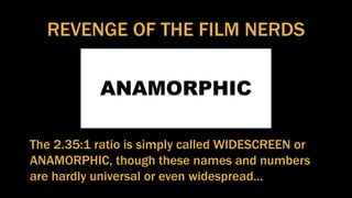 REVENGE OF THE FILM NERDS
ANAMORPHIC
The 2.35:1 ratio is simply called WIDESCREEN or
ANAMORPHIC, though these names and numbers
are hardly universal or even widespread…
 