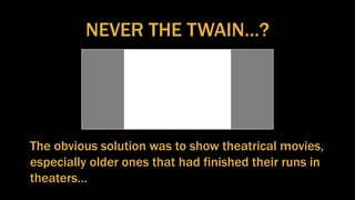 NEVER THE TWAIN…?
The obvious solution was to show theatrical movies,
especially older ones that had finished their runs in
theaters…
 