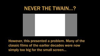 NEVER THE TWAIN…?
However, this presented a problem. Many of the
classic films of the earlier decades were now
simply too big for the small screen…
 