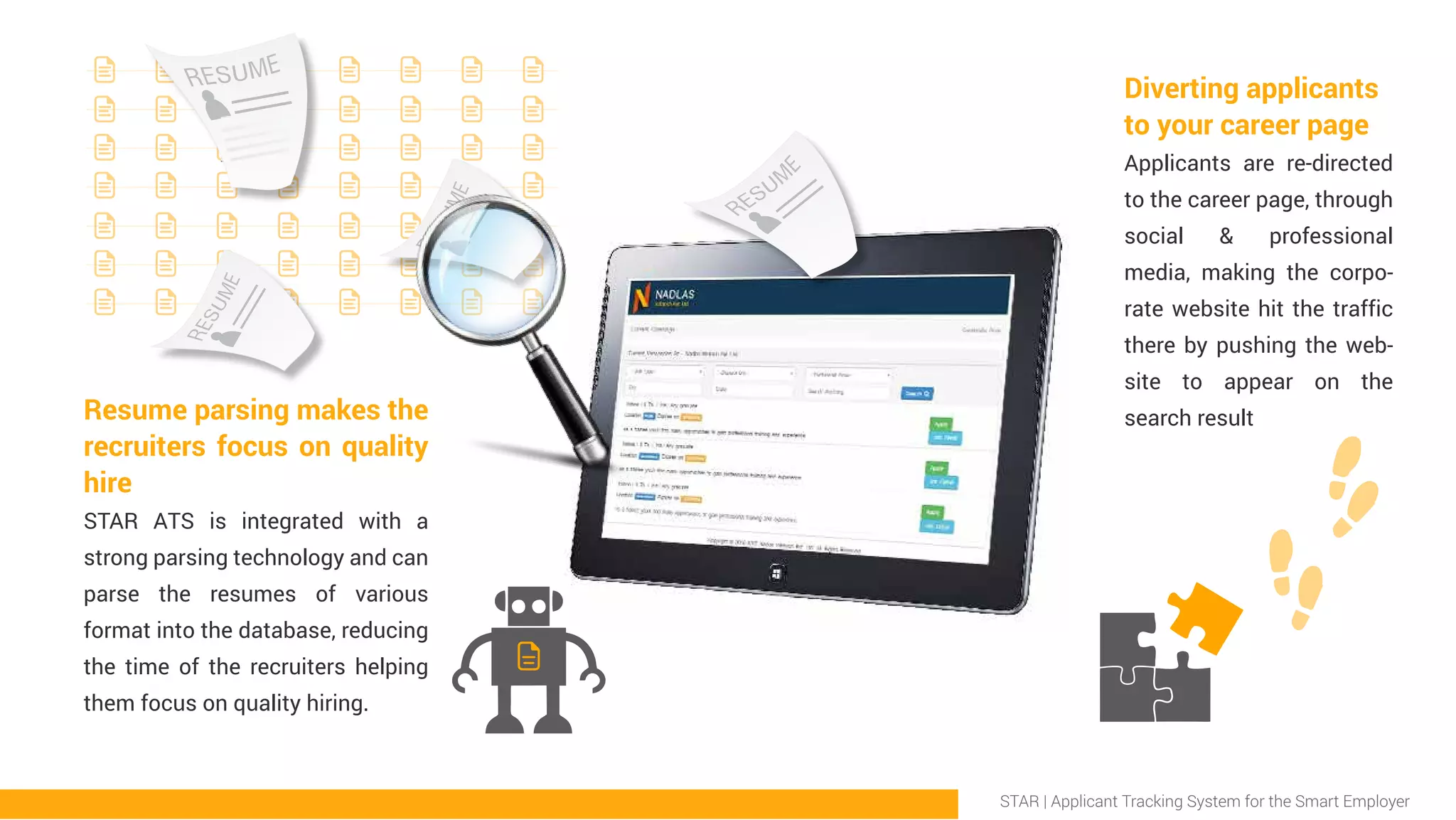 Resume parsing makes the
recruiters focus on quality
hire
STAR ATS is integrated with a
strong parsing technology and can
parse the resumes of various
format into the database, reducing
the time of the recruiters helping
them focus on quality hiring.
Diverting applicants
to your career page
Applicants are re-directed
to the career page, through
social & professional
media, making the corpo-
rate website hit the traffic
there by pushing the web-
site to appear on the
search result
STAR | Applicant Tracking System for the Smart Employer
 