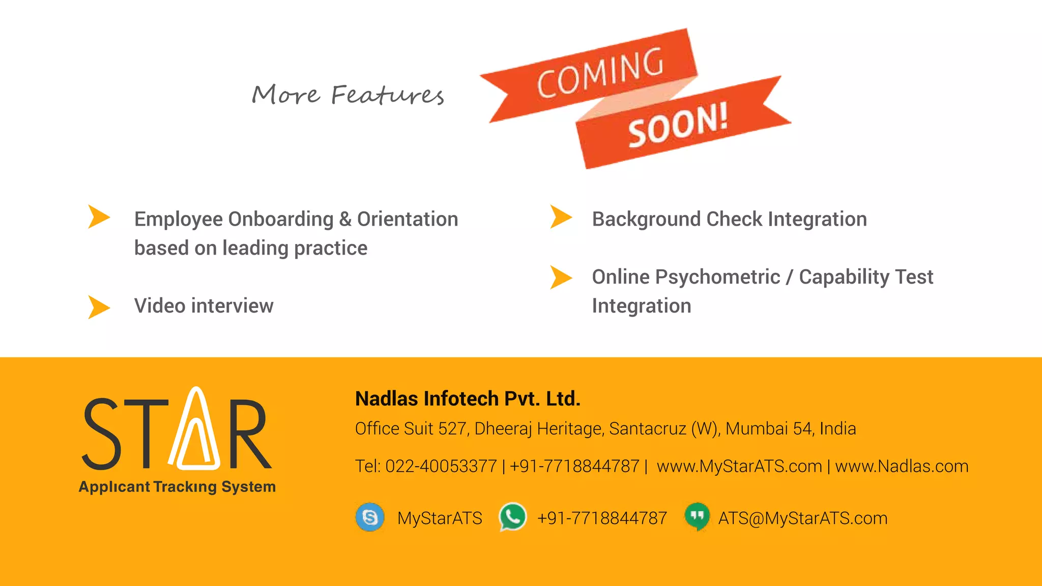 Employee Onboarding & Orientation
based on leading practice
Video interview
Background Check Integration
Online Psychometric / Capability Test
Integration
Nadlas Infotech Pvt. Ltd.
Ofﬁce Suit 527, Dheeraj Heritage, Santacruz (W), Mumbai 54, India
Tel: 022-40053377 | +91-7718844787 | www.MyStarATS.com | www.Nadlas.com
MyStarATS +91-7718844787 ATS@MyStarATS.com
M��� Fea���e�
 
