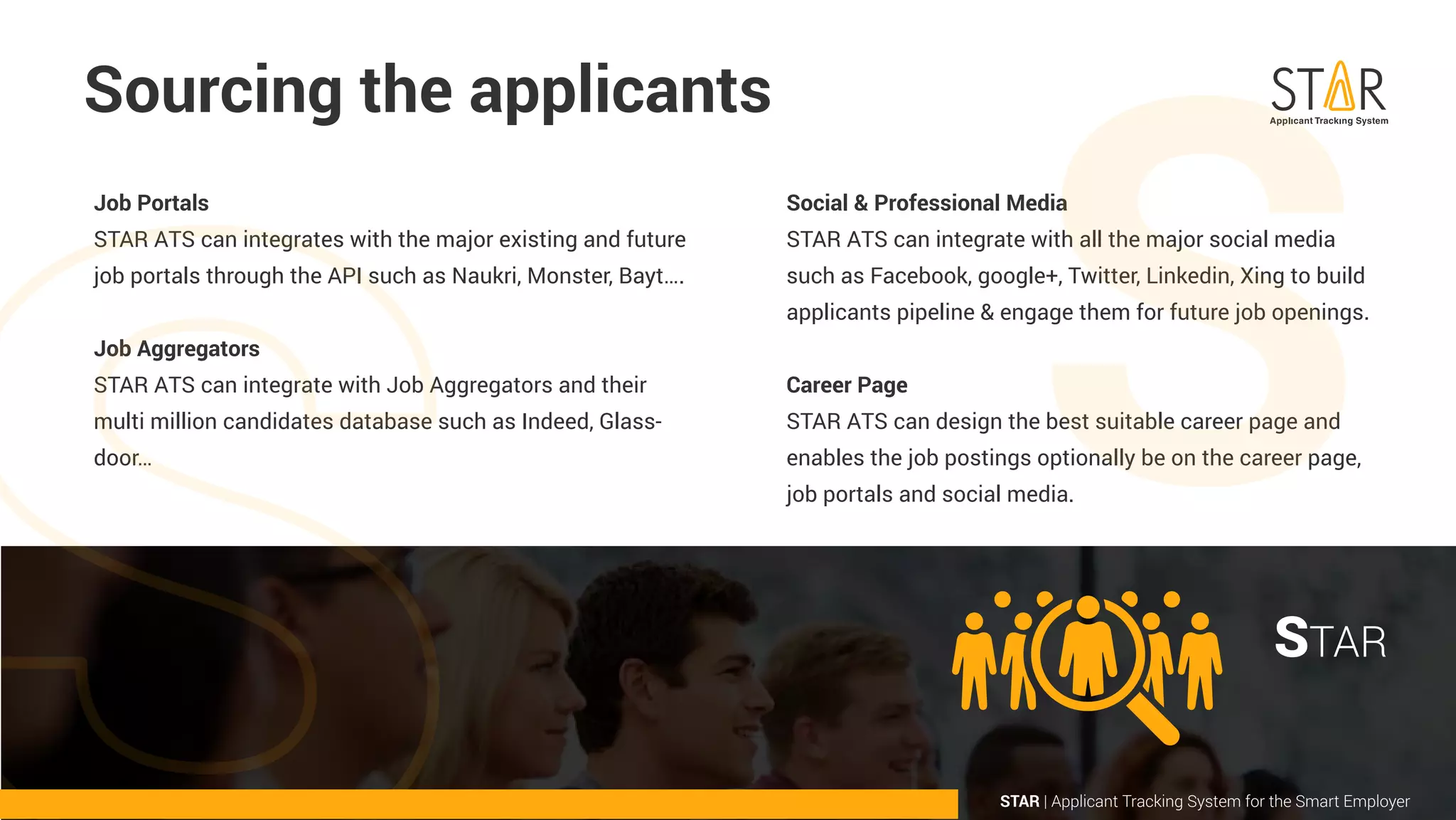 Job Portals
STAR ATS can integrates with the major existing and future
job portals through the API such as Naukri, Monster, Bayt….
Job Aggregators
STAR ATS can integrate with Job Aggregators and their
multi million candidates database such as Indeed, Glass-
door…
Social & Professional Media
STAR ATS can integrate with all the major social media
such as Facebook, google+, Twitter, Linkedin, Xing to build
applicants pipeline & engage them for future job openings.
Career Page
STAR ATS can design the best suitable career page and
enables the job postings optionally be on the career page,
job portals and social media.
Sourcing the applicants
STAR | Applicant Tracking System for the Smart Employer
STAR
 
