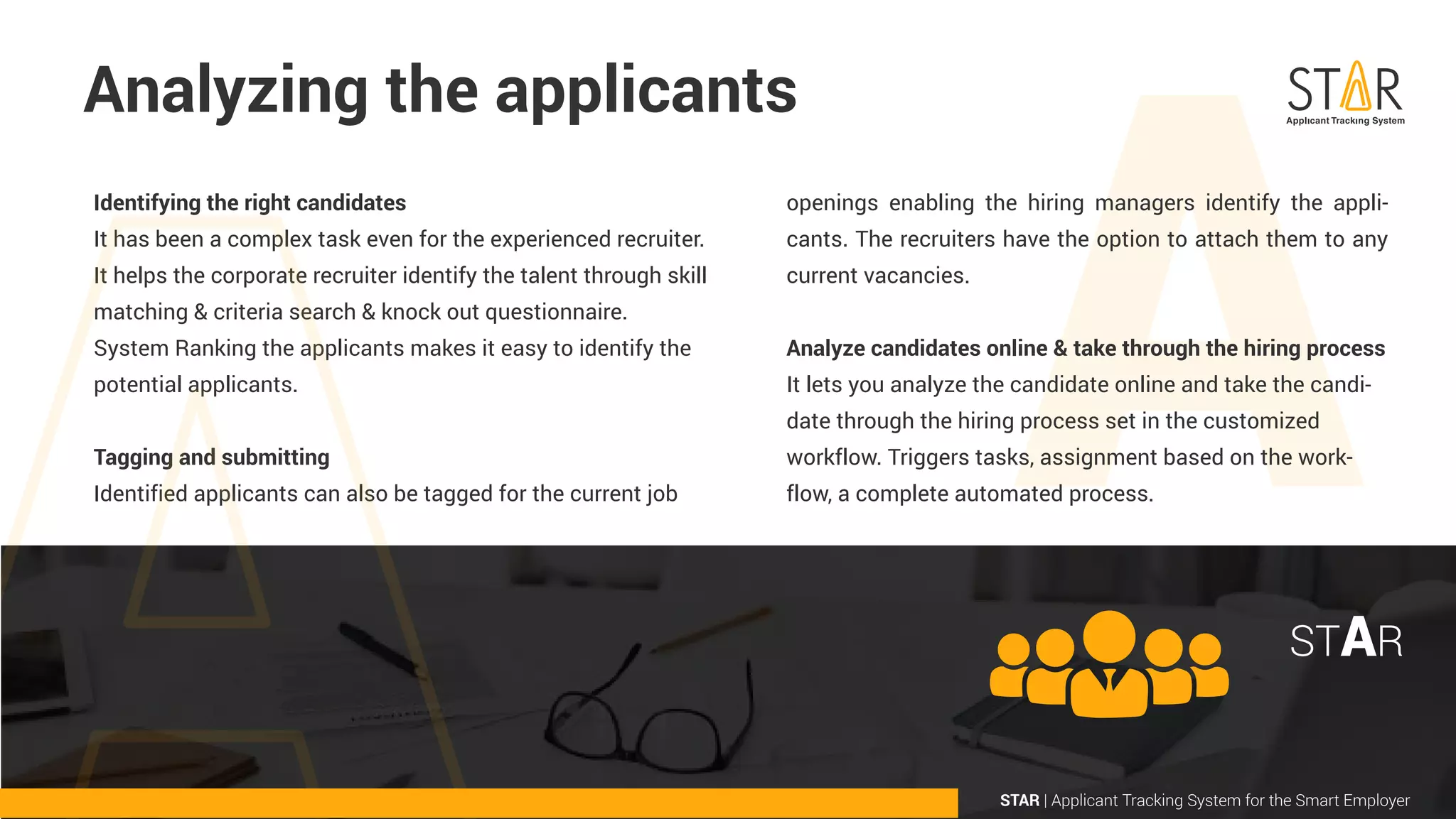 openings enabling the hiring managers identify the appli-
cants. The recruiters have the option to attach them to any
current vacancies.
Analyze candidates online & take through the hiring process
It lets you analyze the candidate online and take the candi-
date through the hiring process set in the customized
workflow. Triggers tasks, assignment based on the work-
flow, a complete automated process.
Analyzing the applicants
Identifying the right candidates
It has been a complex task even for the experienced recruiter.
It helps the corporate recruiter identify the talent through skill
matching & criteria search & knock out questionnaire.
System Ranking the applicants makes it easy to identify the
potential applicants.
Tagging and submitting
Identified applicants can also be tagged for the current job
STAR | Applicant Tracking System for the Smart Employer
STAR
 