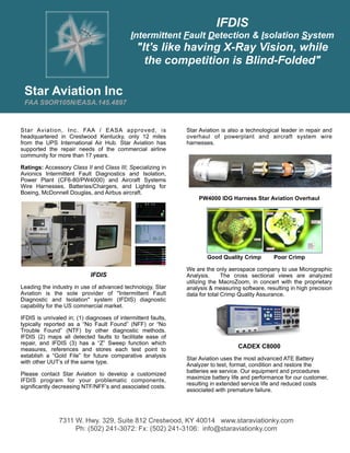 IFDIS
                                             Intermittent Fault Detection & Isolation System
                                               "It's like having X-Ray Vision, while
                                                 the competition is Blind-Folded"

 Star Aviation Inc
 FAA S9OR105N/EASA.145.4897
Newsletter July 2012

Star Aviation, Inc. FAA / EASA approved, is                    Star Aviation is also a technological leader in repair and
headquartered in Crestwood Kentucky, only 12 miles             overhaul of powerplant and aircraft system wire
from the UPS International Air Hub. Star Aviation has          harnesses.
supported the repair needs of the commercial airline
community for more than 17 years.

Ratings: Accessory Class II and Class III; Specializing in
Avionics Intermittent Fault Diagnostics and Isolation,
Power Plant (CF6-80/PW4000) and Aircraft Systems
Wire Harnesses, Batteries/Chargers, and Lighting for
Boeing, McDonnell Douglas, and Airbus aircraft.
                                                                   PW4000 IDG Harness Star Aviation Overhaul




                                                                       Good Quality Crimp        Poor Crimp

                                                               We are the only aerospace company to use Micrographic
                            IFDIS                              Analysis.      The cross sectional views are analyzed
                                                               utilizing the MacroZoom, in concert with the proprietary
Leading the industry in use of advanced technology, Star       analysis & measuring software, resulting in high precision
Aviation is the sole provider of "Intermittent Fault           data for total Crimp Quality Assurance.
Diagnostic and Isolation" system (IFDIS) diagnostic
capability for the US commercial market.

IFDIS is unrivaled in; (1) diagnoses of intermittent faults,
typically reported as a “No Fault Found” (NFF) or “No
Trouble Found” (NTF) by other diagnostic methods.
IFDIS (2) maps all detected faults to facilitate ease of
repair, and IFDIS (3) has a “Z” Sweep function which
measures, references and stores each test point to                                 CADEX C8000
establish a “Gold File” for future comparative analysis        Star Aviation uses the most advanced ATE Battery
with other UUT’s of the same type.                             Analyzer to test, format, condition and restore the
                                                               batteries we service. Our equipment and procedures
Please contact Star Aviation to develop a customized
                                                               maximize battery life and performance for our customer,
IFDIS program for your problematic components,
                                                               resulting in extended service life and reduced costs
significantly decreasing NTF/NFF’s and associated costs.
                                                               associated with premature failure.




               7311 W. Hwy. 329, Suite 812 Crestwood, KY 40014 www.staraviationky.com
                    Ph: (502) 241-3072: Fx: (502) 241-3106: info@staraviationky.com
 