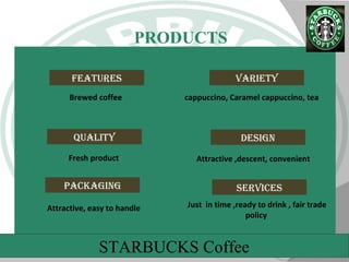 13
STARBUCKS Coffee
PRODUCTS
Variety
Quality Design
Features
Brewed coffee
Attractive ,descent, convenientFresh product
cappuccino, Caramel cappuccino, tea
packaging serVices
Attractive, easy to handle Just in time ,ready to drink , fair trade
policy
STARBUCKS Coffee
 