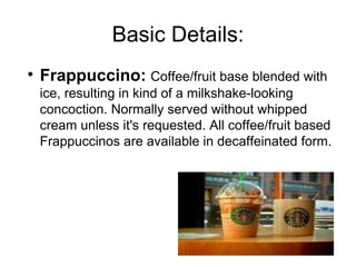 Basic Details:
• Frappuccino: Coffee/fruit base blended with
ice, resulting in kind of a milkshake-looking
concoction. Normally served without whipped
cream unless it's requested. All coffee/fruit based
Frappuccinos are available in decaffeinated form.
 