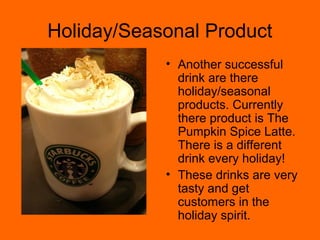 Holiday/Seasonal Product
• Another successful
drink are there
holiday/seasonal
products. Currently
there product is The
Pumpkin Spice Latte.
There is a different
drink every holiday!
• These drinks are very
tasty and get
customers in the
holiday spirit.
 