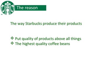 The reason
The way Starbucks produce their products
 Put quality of products above all things
 The highest quality coffee beans
 
