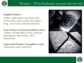 Product – What Starbucks can provide for me?
Tangible Product
Coffee, coffee bean, tea, food, cold drinks
(milk, water, juice), tea, bottle , mug ,
music and seasonal products
Core Product: services provided in store
Coffee, considerable service, relieved
atmosphere, decoration , Wi-Fi connection
Augmented Product: intangible service
Interaction with customers
 