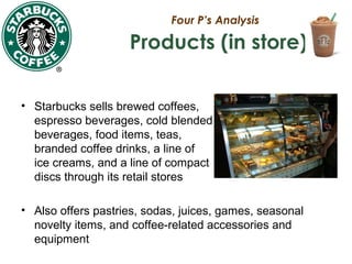 Four P’s Analysis
Products (in store)
• Starbucks sells brewed coffees,
espresso beverages, cold blended
beverages, food items, teas,
branded coffee drinks, a line of
ice creams, and a line of compact
discs through its retail stores
• Also offers pastries, sodas, juices, games, seasonal
novelty items, and coffee-related accessories and
equipment
 