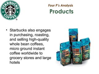 Four P’s Analysis
Products
• Starbucks also engages
in purchasing, roasting,
and selling high-quality
whole bean coffees,
micro ground instant
coffee worldwide to
grocery stores and large
hotels
 