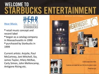 Hear Music
 retail music concept and
record label
 began as a catalog company
in Massachusetts in 1990
 purchased by Starbucks in
1999
Current artists: Anjulie, Paul
McCartney, Joni Mitchell, Sia,
James Taylor, Hilary McRae,
Carly Simon, John Mellencamp,
Antigone Rising etc.
 