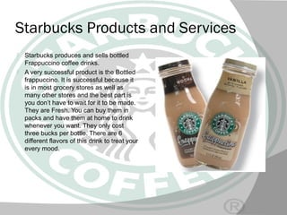 Starbucks Products and Services
 Starbucks produces and sells bottled
Frappuccino coffee drinks.
 A very successful product is the Bottled
frappuccino. It is successful because it
is in most grocery stores as well as
many other stores and the best part is
you don’t have to wait for it to be made.
They are Fresh. You can buy them in
packs and have them at home to drink
whenever you want. They only cost
three bucks per bottle. There are 6
different flavors of this drink to treat your
every mood.
 