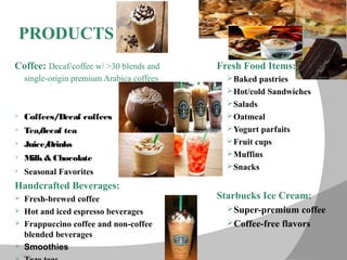 12/14/15
PRODUCTS
Coffee: Decaf/coffee w/ >30 blends and
single-origin premium Arabica coffees
 Coffees/Decaf coffees
 Tea/decaf tea
 Juice/Drinks
 Milk& Chocolate
 Seasonal Favorites
Handcrafted Beverages:
 Fresh-brewed coffee
 Hot and iced espresso beverages
 Frappuccino coffee and non-coffee
blended beverages
 Smoothies
Fresh Food Items:
Baked pastries
Hot/cold Sandwiches
Salads
Oatmeal
Yogurt parfaits
Fruit cups
Muffins
Snacks
Starbucks Ice Cream:
Super-premium coffee
Coffee-free flavors
 