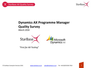 ©	StarBase	Computer	Services	2016	 1	www.starbase.co.uk								sales@starbase.co.uk						Tel:	+44	(0)20	8236	7010	
Dynamics	AX	Programme	Manager	
Quality	Survey	
March	2016	
“First	for	AX	Tes6ng”	
StarBase	AX	Quality	Survey	
 