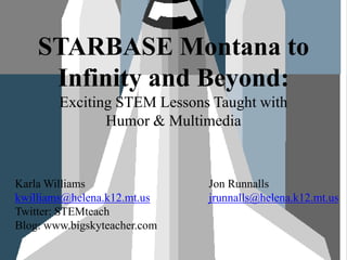 STARBASE Montana to Infinity and Beyond: Exciting STEM Lessons Taught with Humor & Multimedia Karla Williams kwilliams@helena.k12.mt.us Twitter: STEMteach Blog: www.bigskyteacher.com Jon Runnallsjrunnalls@helena.k12.mt.us 