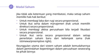 Modal Saham
Jika tidak ada ketentuan yang membatasi, maka setiap saham
memiliki hak-hak berikut:
• Untuk membagi laba dan rugi secara proporsional.
• Untuk ikut serta dalam manajemen (hak untuk memilih
direktur) secara proporsional.
• Untuk membagi aktiva perusahaan bila terjadi likuidasi
secara proporsional.
• Untuk ikut serta secara proporsional dalam setiap
penerbitan saham baru dari kelompok sama (hak
istimewa/preemptive right).
Keunggulan utama dari sistem saham adalah kemudahannya
dalam pemindahan kepentingan dalam perusahaan seseorang
ke pihak lainnya
 